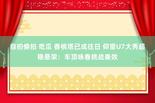 自拍偷拍 吃瓜 香槟塔已成往日 仰望U7大秀超稳悬架：车顶咏春挑战奏效