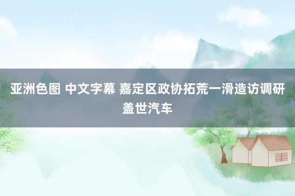 亚洲色图 中文字幕 嘉定区政协拓荒一滑造访调研盖世汽车