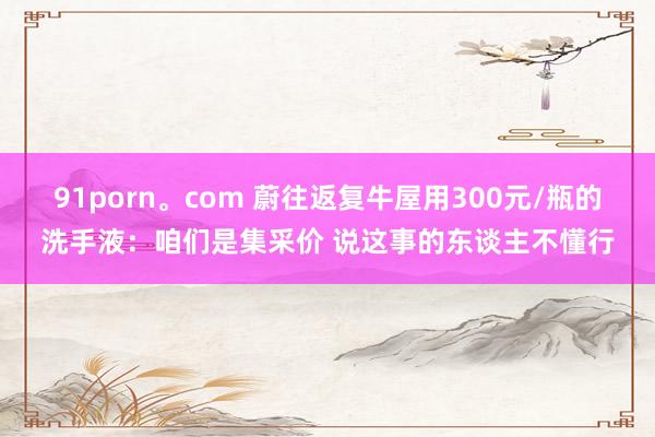 91porn。com 蔚往返复牛屋用300元/瓶的洗手液：咱们是集采价 说这事的东谈主不懂行